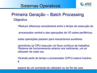 Sistemas Operativos Primeira Geração – Batch Processing Objectivo Reduzir diferença considerável entre o tempo de execução do  processador central e das operações de I/O sobre periféricos,  estas operações passam para mecanismos auxiliares  permitindo ao CPU executar um fluxo contínuo de trabalhos Sistema de funcionamento anterior era ineficiente, um só utilizador de cada vez. Grande parte do tempo o processador (CPU) estava inactivo à  espera de um comando do utilizador ou do fim de uma  operação por parte de um periférico. 