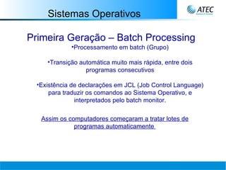 Sistemas Operativos Primeira Geração – Batch Processing Processamento em batch (Grupo) Transição automática muito mais rápida, entre dois programas consecutivos Existência de declarações em JCL (Job Control Language) para traduzir os comandos ao Sistema Operativo, e interpretados pelo batch monitor. Assim os computadores começaram a tratar lotes de programas automaticamente   