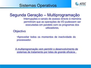 Sistemas Operativos Segunda Geração – Multiprogramação Interrupções e canais de acesso directo à memória permitiram que as operações de I/O pudessem ser executadas em paralelo com os programas dos utilizadores. Objectivo Aproveitar todos os momentos de inactividade do processador. A multiprogramação vem permitir o desenvolvimento de sistemas de tratamento por lotes de grande eficácia   . 