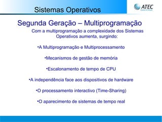 Sistemas Operativos Segunda Geração – Multiprogramação Com a multiprogramação a complexidade dos Sistemas Operativos aumenta, surgindo:   A Multiprogramação e Multiprocessamento Mecanismos de gestão de memória Escalonamento de tempo de CPU A independência face aos dispositivos de hardware O processamento interactivo (Time-Sharing) O aparecimento de sistemas de tempo real 