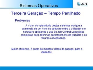 Sistemas Operativos Terceira Geração – Tempo Partilhado Problemas A maior complexidade destes sistemas obrigou à existência de um nível de software entre o utilizador e o hardware obrigando o uso de Job Control Languages complexas para definir as características do trabalho e os recursos necessários.   Maior eficiência, à custa de maiores “dores de cabeça” para o utilizador.   