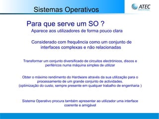 Sistemas Operativos Para que serve um SO ? Transformar um conjunto diversificado de circuitos electrónicos, discos e periféricos numa máquina simples de utilizar Obter o máximo rendimento do Hardware através da sua utilização para o processamento de um grande conjunto de actividades. (optimização do custo, sempre presente em qualquer trabalho de engenharia  ) Sistema Operativo procura também apresentar ao utilizador uma interface coerente e amigável Aparece aos utilizadores de forma pouco clara   Considerado com frequência como um conjunto de interfaces complexas e não relacionadas   
