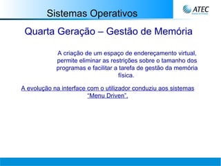 Sistemas Operativos Quarta Geração – Gestão de Memória A criação de um espaço de endereçamento virtual, permite eliminar as restrições sobre o tamanho dos programas e facilitar a tarefa de gestão da memória física.   A evolução na interface com o utilizador conduziu aos sistemas “Menu Driven”. 