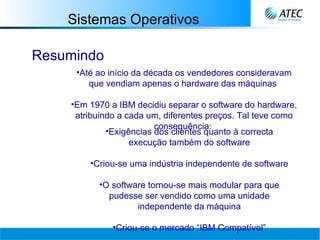 Sistemas Operativos Resumindo Até ao início da década os vendedores consideravam que vendiam apenas o hardware das máquinas   Em 1970 a IBM decidiu separar o software do hardware, atribuindo a cada um, diferentes preços. Tal teve como consequência:   Exigências dos clientes quanto à correcta execução também do software Criou-se uma indústria independente de software O software tornou-se mais modular para que pudesse ser vendido como uma unidade independente da máquina Criou-se o mercado “IBM Compatível” 
