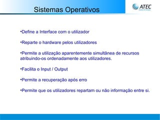 Sistemas Operativos Define a Interface com o utilizador Reparte o hardware pelos utilizadores Permite a utilização aparentemente simultânea de recursos atribuindo-os ordenadamente aos utilizadores. Facilita o Input / Output Permite a recuperação após erro Permite que os utilizadores repartam ou não informação entre si. 
