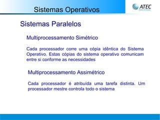 Sistemas Operativos Sistemas Paralelos Multiprocessamento Simétrico Cada processador corre uma cópia idêntica do Sistema Operativo. Estas cópias do sistema operativo comunicam entre si conforme as necessidades   Multiprocessamento Assimétrico Cada processador é atribuída uma tarefa distinta. Um processador mestre controla todo o sistema   