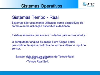 Sistemas Operativos Sistemas Tempo - Real Sistemas são usualmente utilizados como dispositivos de controlo numa aplicação específica e dedicada   Existem sensores que enviam os dados para o computador.  O computador analisa os dados e em função deles possivelmente ajusta controlos de forma a alterar o Input do sensor.   Existem dois tipos de sistemas de Tempo-Real: Tempo Real Hard Tempo Real Soft.   