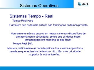 Sistemas Operativos Sistemas Tempo - Real Tempo Real Hard Garantem que as tarefas críticas são terminadas no tempo previsto. Normalmente não se encontram nestes sistemas dispositivos de armazenamento secundário, sendo que os dados ficam armazenados em memória do tipo ROM   Tempo Real Soft.   Mantém praticamente as características dos sistemas operativos usuais só que as tarefas de tempo crítico têm uma prioridade superior às outras tarefas.   