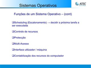 Sistemas Operativos Funções de um Sistema Operativo – (cont) Scheduling (Escalonamento) -> decidir a próxima tarefa a ser executada Controlo de recursos Protecção Multi-Acesso Interface utilizador / máquina Contabilização dos recursos do computador 