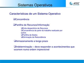 Sistemas Operativos Características de um Sistema Operativo Concorrência  Partilha de Recursos/Informação Evita desperdício de Recursos Conveniência de partir do trabalho realizado por outros Partilha de Dados Eliminação de Redundância Armazenamento a longo prazo   Indeterminação – deve responder a acontecimentos que ocorrem numa ordem imprevisível   