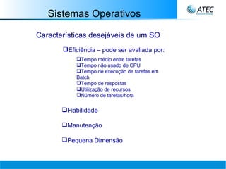 Sistemas Operativos Características desejáveis de um SO Eficiência – pode ser avaliada por:  Tempo médio entre tarefas Tempo não usado de CPU Tempo de execução de tarefas em Batch Tempo de respostas Utilização de recursos Número de tarefas/hora Fiabilidade Manutenção Pequena Dimensão   