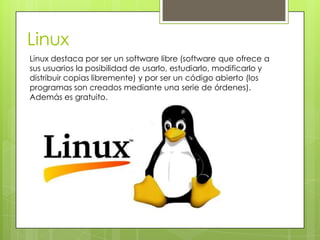 Linux
Linux destaca por ser un software libre (software que ofrece a
sus usuarios la posibilidad de usarlo, estudiarlo, modificarlo y
distribuir copias libremente) y por ser un código abierto (los
programas son creados mediante una serie de órdenes).
Además es gratuito.
 