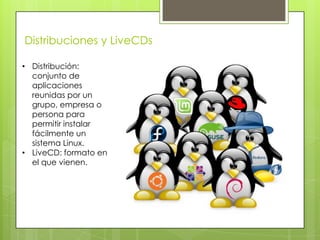 Distribuciones y LiveCDs

• Distribución:
  conjunto de
  aplicaciones
  reunidas por un
  grupo, empresa o
  persona para
  permitir instalar
  fácilmente un
  sistema Linux.
• LiveCD: formato en
  el que vienen.
 