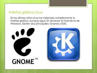 Interfaz gráfica Linux
 En los últimos años Linux ha mejorado notablemente tu
 interfaz gráfica, aunque sigue sin alcanzar el nivel de la de
 Windows. Existen dos principales: Gnome y KDE.
 