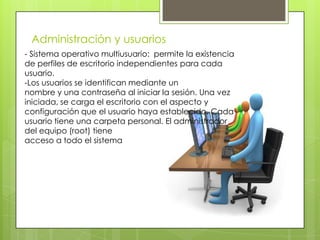 Administración y usuarios
- Sistema operativo multiusuario: permite la existencia
de perfiles de escritorio independientes para cada
usuario.
-Los usuarios se identifican mediante un
nombre y una contraseña al iniciar la sesión. Una vez
iniciada, se carga el escritorio con el aspecto y
configuración que el usuario haya establecido. Cada
usuario tiene una carpeta personal. El administrador
del equipo (root) tiene
acceso a todo el sistema
 