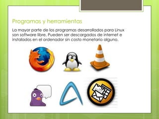Programas y herramientas
La mayor parte de los programas desarrollados para Linux
son software libre. Pueden ser descargados de internet e
instalados en el ordenador sin costo monetario alguno.
 