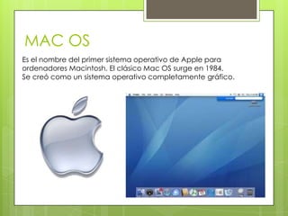 MAC OS
Es el nombre del primer sistema operativo de Apple para
ordenadores Macintosh. El clásico Mac OS surge en 1984.
Se creó como un sistema operativo completamente gráfico.
 
