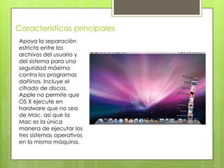 Características principales
Apoya la separación
estricta entre los
archivos del usuario y
del sistema para una
seguridad máxima
contra los programas
dañinos. Incluye el
cifrado de discos.
Apple no permite que
OS X ejecute en
hardware que no sea
de Mac, así que la
Mac es la única
manera de ejecutar los
tres sistemas operativos
en la misma máquina.
 