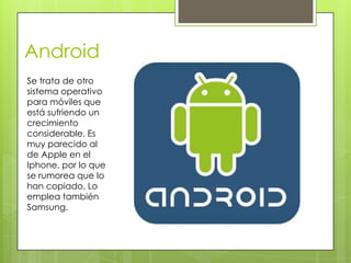 Android
Se trata de otro
sistema operativo
para móviles que
está sufriendo un
crecimiento
considerable. Es
muy parecido al
de Apple en el
Iphone, por lo que
se rumorea que lo
han copiado. Lo
emplea también
Samsung.
 