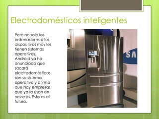 Electrodomésticos inteligentes
 Pero no solo los
 ordenadores o los
 dispositivos móviles
 tienen sistemas
 operativos.
 Android ya ha
 anunciado que
 sacará
 electrodomésticos
 son su sistema
 operativo y afirma
 que hay empresas
 que ya lo usan en
 neveras. Esto es el
 futuro.
 