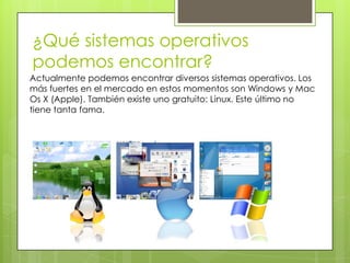 ¿Qué sistemas operativos
podemos encontrar?
Actualmente podemos encontrar diversos sistemas operativos. Los
más fuertes en el mercado en estos momentos son Windows y Mac
Os X (Apple). También existe uno gratuito: Linux. Este último no
tiene tanta fama.
 