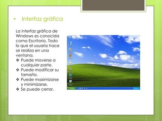 •      Interfaz gráfica

    La interfaz gráfica de
    Windows es conocida
    como Escritorio. Todo
    lo que el usuario hace
    se realiza en una
    ventana.
     Puede moverse a
       cualquier parte.
     Puede modificar su
       tamaño.
     Puede maximizarse
       y minimizarse.
     Se puede cerrar.
 