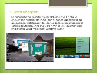 • Barra de tareas
Se encuentra en la parte inferior del escritorio. En ella se
encuentran el menú de inicio (con él puedes acceder a las
aplicaciones instaladas) y los iconos de los programas que se
están ejecutando. Windows Vista y Windows 7 cuentan con
una interfaz visual mejorada: Windows AERO.
 
