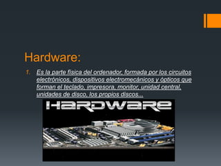 Hardware:
1. Es la parte física del ordenador, formada por los circuitos
   electrónicos, dispositivos electromecánicos y ópticos que
   forman el teclado, impresora, monitor, unidad central,
   unidades de disco, los propios discos...
 
