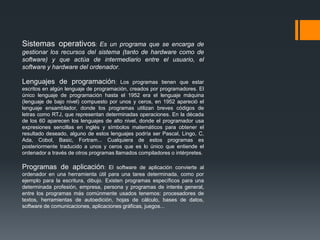 Sistemas operativos:       Es un programa que se encarga de
gestionar los recursos del sistema (tanto de hardware como de
software) y que actúa de intermediario entre el usuario, el
software y hardware del ordenador.

Lenguajes de programación:               Los programas tienen que estar
escritos en algún lenguaje de programación, creados por programadores. El
único lenguaje de programación hasta el 1952 era el lenguaje máquina
(lenguaje de bajo nivel) compuesto por unos y ceros, en 1952 apareció el
lenguaje ensamblador, donde los programas utilizan breves códigos de
letras como RTJ, que representan determinadas operaciones. En la década
de los 60 aparecen los lenguajes de alto nivel, donde el programador usa
expresiones sencillas en inglés y símbolos matemáticos para obtener el
resultado deseado, alguno de estos lenguajes podría ser Pascal, Lingo, C,
Ada, Cobol, Basic, Fortram... Cualquiera de estos programas es
posteriormente traducido a unos y ceros que es lo único que entiende el
ordenador a través de otros programas llamados compiladores o intérpretes.

Programas de aplicación:            El software de aplicación convierte al
ordenador en una herramienta útil para una tarea determinada, como por
ejemplo para la escritura, dibujo. Existen programas específicos para una
determinada profesión, empresa, persona y programas de interés general,
entre los programas más comúnmente usados tenemos: procesadores de
textos, herramientas de autoedición, hojas de cálculo, bases de datos,
software de comunicaciones, aplicaciones gráficas, juegos...
 
