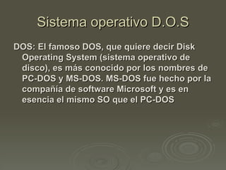 Sistema operativo D.O.S
DOS: El famoso DOS, que quiere decir Disk
 Operating System (sistema operativo de
 disco), es más conocido por los nombres de
 PC-DOS y MS-DOS. MS-DOS fue hecho por la
 compañía de software Microsoft y es en
 esencia el mismo SO que el PC-DOS
 