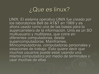 ¿Que es linux?
UNIX: El sistema operativo UNIX fue creado por
los laboratorios Bell de AT&T en 1969 y es
ahora usado como una de las bases para la
supercarretera de la información. Unix es un SO
multiusuario y multitarea, que corre en
diferentes computadoras, desde
supercomputadoras, Mainframes,
Minicomputadoras, computadoras personales y
estaciones de trabajo. Esto quiere decir que
muchos usuarios puede estar usando una
misma computadora por medio de terminales o
usar muchas de ellas
 