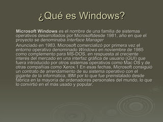 ¿Qué es Windows?
Microsoft Windows es el nombre de una familia de sistemas
operativos desarrollados por Microsoftdesde 1981, año en que el
proyecto se denominaba Interface Manager
Anunciado en 1983, Microsoft comercializó por primera vez el
entorno operativo denominado Windows en noviembre de 1985
como complemento para MS-DOS, en respuesta al creciente
interés del mercado en una interfaz gráfica de usuario (GUI) que
fuera introducido por otros sistemas operativos como Mac OS y de
otras compañías como Xerox.1 En esas fechas, Microsoft consiguió
un contrato de arrendamiento de su sistema operativo con el
gigante de la informática, IBM por lo que fue preinstalado desde
fábrica en la mayoría de ordenadores personales del mundo, lo que
lo convirtió en el más usado y popular.
 
