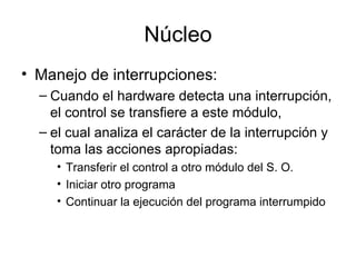 Núcleo
• Manejo de interrupciones:
  – Cuando el hardware detecta una interrupción,
    el control se transfiere a este módulo,
  – el cual analiza el carácter de la interrupción y
    toma las acciones apropiadas:
     • Transferir el control a otro módulo del S. O.
     • Iniciar otro programa
     • Continuar la ejecución del programa interrumpido
 