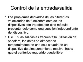 Control de la entrada/salida
• Los problemas derivados de las diferentes
  velocidades de funcionamiento de los
  dispositivos son tratados por este módulo
  presentándolo como una cuestión independiente
  del dispositivo.
• P.e. En las salidas es frecuente la utilización de
  spoolers, los datos se almacenan
  temporalmente en una cola situada en un
  dispositivo de almacenamiento masivo hasta
  que el periférico requerido quede libre.
 