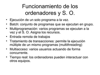 Funcionamiento de los
           ordenadores y S. O.
• Ejecución de un solo programa a la vez.
• Batch: conjunto de programas que se ejecutan en grupo.
• Multiprogramación: varios programas se ejecutan a la
  vez y el S. O. Asigna los recursos.
• Entrada remota de trabajos
• Tratamiento de transacciones: permite la ejecución
  múltiple de un mismo programas (multithreading)
• Multiacceso: varios usuarios actuando de forma
  concurrente.
• Tiempo real: los ordenadores pueden interactuar con
  otros equipos.
 