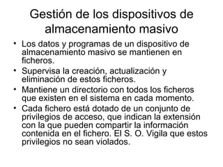 Gestión de los dispositivos de
      almacenamiento masivo
• Los datos y programas de un dispositivo de
  almacenamiento masivo se mantienen en
  ficheros.
• Supervisa la creación, actualización y
  eliminación de estos ficheros.
• Mantiene un directorio con todos los ficheros
  que existen en el sistema en cada momento.
• Cada fichero está dotado de un conjunto de
  privilegios de acceso, que indican la extensión
  con la que pueden compartir la información
  contenida en el fichero. El S. O. Vigila que estos
  privilegios no sean violados.
 