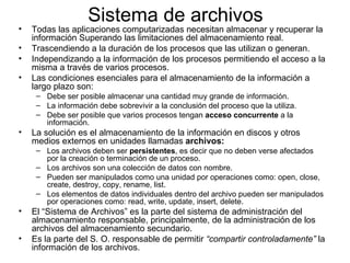 Sistema de archivos
•   Todas las aplicaciones computarizadas necesitan almacenar y recuperar la
    información Superando las limitaciones del almacenamiento real.
•   Trascendiendo a la duración de los procesos que las utilizan o generan.
•   Independizando a la información de los procesos permitiendo el acceso a la
    misma a través de varios procesos.
•   Las condiciones esenciales para el almacenamiento de la información a
    largo plazo son:
     – Debe ser posible almacenar una cantidad muy grande de información.
     – La información debe sobrevivir a la conclusión del proceso que la utiliza.
     – Debe ser posible que varios procesos tengan acceso concurrente a la
       información.
•   La solución es el almacenamiento de la información en discos y otros
    medios externos en unidades llamadas archivos:
     – Los archivos deben ser persistentes, es decir que no deben verse afectados
       por la creación o terminación de un proceso.
     – Los archivos son una colección de datos con nombre.
     – Pueden ser manipulados como una unidad por operaciones como: open, close,
       create, destroy, copy, rename, list.
     – Los elementos de datos individuales dentro del archivo pueden ser manipulados
       por operaciones como: read, write, update, insert, delete.
•   El “Sistema de Archivos” es la parte del sistema de administración del
    almacenamiento responsable, principalmente, de la administración de los
    archivos del almacenamiento secundario.
•   Es la parte del S. O. responsable de permitir “compartir controladamente” la
    información de los archivos.
 