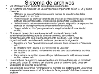 •
                 Sistemaregistrosarchivos
    Un “Archivo” es un conjunto de
                                   de relacionados
•   El “Sistema de Archivos” es un componente importante de un S. O. y suele
    contener:
     – “Métodos de acceso” relacionados con la manera de acceder a los datos
       almacenados en archivos.
     – “Administración de archivos” referida a la provisión de mecanismos para que los
       archivos sean almacenados, referenciados, compartidos y asegurados.
     – “Administración del almacenamiento auxiliar” para la asignación de espacio a los
       archivos en los dispositivos de almacenamiento secundario.
     – “Integridad del archivo” para garantizar la integridad de la información del
       archivo.
•   El sistema de archivos está relacionado especialmente con la
    administración del espacio de almacenamiento secundario,
    fundamentalmente con el almacenamiento de disco. Una forma de
    organización de un sistema de archivos puede ser la siguiente:
     – Se utiliza una “raíz ” para indicar en qué parte del disco comienza el “directorio
       raíz ”.
     – El “directorio raíz ” apunta a los “directorios de usuarios”.
     – Un “directorio de usuario” contiene una entrada para cada uno de los archivos
       del usuario.
     – Cada entrada de archivo apunta al lugar del disco donde está almacenado el
       archivo referenciado.
•   Los nombres de archivos solo necesitan ser únicos dentro de un directorio
    de usuario dado. El nombre del sistema para un archivo dado debe ser
    único para el sistema de archivos.
•   En sistemas de archivo “jerárquicos” el nombre del sistema para un archivo
    suele estar formado como el “nombre de la trayectoria” del directorio raíz al
    archivo.
 