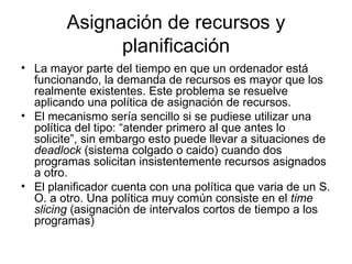 Asignación de recursos y
              planificación
• La mayor parte del tiempo en que un ordenador está
  funcionando, la demanda de recursos es mayor que los
  realmente existentes. Este problema se resuelve
  aplicando una política de asignación de recursos.
• El mecanismo sería sencillo si se pudiese utilizar una
  política del tipo: “atender primero al que antes lo
  solicite”, sin embargo esto puede llevar a situaciones de
  deadlock (sistema colgado o caido) cuando dos
  programas solicitan insistentemente recursos asignados
  a otro.
• El planificador cuenta con una política que varia de un S.
  O. a otro. Una política muy común consiste en el time
  slicing (asignación de intervalos cortos de tiempo a los
  programas)
 