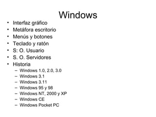 Windows
•   Interfaz gráfico
•   Metáfora escritorio
•   Menús y botones
•   Teclado y ratón
•   S: O. Usuario
•   S. O. Servidores
•   Historia
    –   Windows 1.0, 2.0, 3.0
    –   Windows 3.1
    –   Windows 3.11
    –   Windows 95 y 98
    –   Windows NT, 2000 y XP
    –   Windows CE
    –   Windows Pocket PC
 
