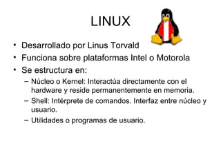 LINUX
• Desarrollado por Linus Torvald
• Funciona sobre plataformas Intel o Motorola
• Se estructura en:
  – Núcleo o Kernel: Interactúa directamente con el
    hardware y reside permanentemente en memoria.
  – Shell: Intérprete de comandos. Interfaz entre núcleo y
    usuario.
  – Utilidades o programas de usuario.
 