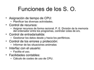 Funciones de los S. O.
• Asignación de tiempo de CPU:
   – Planificar las diversas actividades.
• Control de recursos:
   – Asignar recursos de forma racional. P. E. División de la memoria
     del ordenador entre los programas, controlar colas de e/s.
• Control de entrada/salida:
   – Gestionar los datos desde y hacia los periféricos.
• Control de los errores y protección:
   – Informar de las situaciones anómalas
• Interfaz con el usuario:
   – Facilita el uso.
• Facilidades contables:
   – Cálculo de costes de uso de CPU.
 