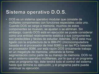 • DOS es un sistema operativo modular que consiste de
  múltiples componentes con funciones especiales cada uno.
  Cuando DOS se carga a memoria, muchos de estos
  componentes se mueven, se ajustan o se eliminan. Sin
  embargo, cuando DOS está en ejecución se puede considerar
  como una entidad relativamente estática y sus componentes
  son predecibles y fáciles de estudiar. Además, DOS está muy
  ligado con la arquitectura de la IBM-PC (microcomputadora
  basada en el procesador de Intel 8088) y en las PCs basadas
  en procesador 8086, por esta razón DOS únicamente trabaja
  en un megabyte de memoria, utilizando la forma
  segmentación como parte de su manejo de memoria. DOS no
  es un sistema operativo multitareas, por lo que si un programa
  crea un programa hijo, éste tendrá todo el control del sistema
  hasta que termine su ejecución, y el programa padre pueda
  continuar su ejecución.
 