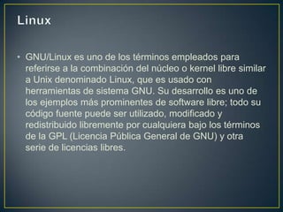 • GNU/Linux es uno de los términos empleados para
  referirse a la combinación del núcleo o kernel libre similar
  a Unix denominado Linux, que es usado con
  herramientas de sistema GNU. Su desarrollo es uno de
  los ejemplos más prominentes de software libre; todo su
  código fuente puede ser utilizado, modificado y
  redistribuido libremente por cualquiera bajo los términos
  de la GPL (Licencia Pública General de GNU) y otra
  serie de licencias libres.
 