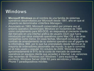 • Microsoft Windows es el nombre de una familia de sistemas
  operativos desarrollados por Microsoft desde 1981, año en que el
  proyecto se denominaba «Interface Manager».
• Anunciado en 1983, Microsoft comercializó por primera vez el
  entorno operativo denominado Windows en noviembre de 1985
  como complemento para MS-DOS, en respuesta al creciente interés
  del mercado en una interfaz gráfica de usuario (GUI) que fuera
  introducido por otros sistemas operativos como Mac OS y de otras
  compañías como Xerox. En esas fechas, Microsoft consiguió un
  contrato de arrendamiento de su sistema operativo con el gigante de
  la informática, IBM, por lo que fue preinstalado desde fábrica en la
  mayoría de ordenadores personales del mundo, lo que lo convirtió
  en el más usado y popular. En octubre de 2009, Windows tenía
  aproximadamente el 91% de la cuota de mercado de sistemas
  operativos en equipos cliente que acceden a Internet. Las versiones
  más recientes de Windows son Windows 7 para equipos de
  escritorio, Windows Server 2008 R2 para servidores y Windows
  Phone 7 paradispositivos móviles.
 