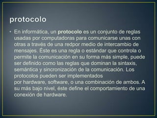 • En informática, un protocolo es un conjunto de reglas
  usadas por computadoras para comunicarse unas con
  otras a través de una redpor medio de intercambio de
  mensajes. Éste es una regla o estándar que controla o
  permite la comunicación en su forma más simple, puede
  ser definido como las reglas que dominan la sintaxis,
  semántica y sincronización de la comunicación. Los
  protocolos pueden ser implementados
  por hardware, software, o una combinación de ambos. A
  su más bajo nivel, éste define el comportamiento de una
  conexión de hardware.
 