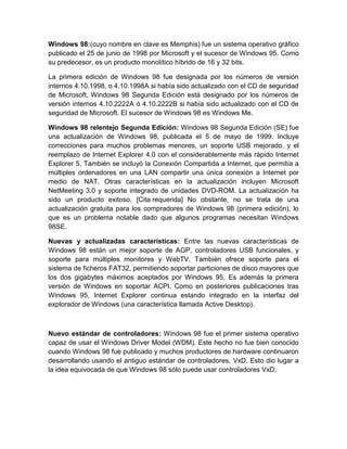 Windows 98:(cuyo nombre en clave es Memphis) fue un sistema operativo gráfico
publicado el 25 de junio de 1998 por Microsoft y el sucesor de Windows 95. Como
su predecesor, es un producto monolítico híbrido de 16 y 32 bits.

La primera edición de Windows 98 fue designada por los números de versión
internos 4.10.1998, o 4.10.1998A si había sido actualizado con el CD de seguridad
de Microsoft. Windows 98 Segunda Edición está designado por los números de
versión internos 4.10.2222A ó 4.10.2222B si había sido actualizado con el CD de
seguridad de Microsoft. El sucesor de Windows 98 es Windows Me.

Windows 98 relentejo Segunda Edición: Windows 98 Segunda Edición (SE) fue
una actualización de Windows 98, publicada el 5 de mayo de 1999. Incluye
correcciones para muchos problemas menores, un soporte USB mejorado, y el
reemplazo de Internet Explorer 4.0 con el considerablemente más rápido Internet
Explorer 5. También se incluyó la Conexión Compartida a Internet, que permitía a
múltiples ordenadores en una LAN compartir una única conexión a Internet por
medio de NAT. Otras características en la actualización incluyen Microsoft
NetMeeting 3.0 y soporte integrado de unidades DVD-ROM. La actualización ha
sido un producto exitoso. [Cita requerida] No obstante, no se trata de una
actualización gratuita para los compradores de Windows 98 (primera edición), lo
que es un problema notable dado que algunos programas necesitan Windows
98SE.

Nuevas y actualizadas características: Entre las nuevas características de
Windows 98 están un mejor soporte de AGP, controladores USB funcionales, y
soporte para múltiples monitores y WebTV. También ofrece soporte para el
sistema de ficheros FAT32, permitiendo soportar particiones de disco mayores que
los dos gigabytes máximos aceptados por Windows 95. Es además la primera
versión de Windows en soportar ACPI. Como en posteriores publicaciones tras
Windows 95, Internet Explorer continua estando integrado en la interfaz del
explorador de Windows (una característica llamada Active Desktop).



Nuevo estándar de controladores: Windows 98 fue el primer sistema operativo
capaz de usar el Windows Driver Model (WDM). Este hecho no fue bien conocido
cuando Windows 98 fue publicado y muchos productores de hardware continuaron
desarrollando usando el antiguo estándar de controladores, VxD. Esto dio lugar a
la idea equivocada de que Windows 98 sólo puede usar controladores VxD,
 