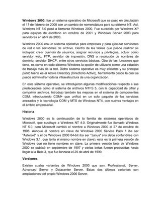 Windows 2000: fue un sistema operativo de Microsoft que se puso en circulación
el 17 de febrero de 2000 con un cambio de nomenclatura para su sistema NT. Así,
Windows NT 5.0 pasó a llamarse Windows 2000. Fue sucedido por Windows XP
para equipos de escritorio en octubre de 2001 y Windows Server 2003 para
servidores en abril de 2003.

Windows 2000 era un sistema operativo para empresas y para ejecutar servidores
de red o los servidores de archivo. Dentro de las tareas que puede realizar se
incluyen: crear cuentas de usuarios, asignar recursos y privilegios, actuar como
servidor web, FTP, servidor de impresión, DNS o resolución de nombres de
dominio, servidor DHCP, entre otros servicios básicos. Otra de las funciones que
tiene, es como en todo sistema Windows la opción de utilizarlo como una estación
de trabajo más de la red. Dicho sistema operativo es muy eficiente y su principal
punto fuerte es el Active Directory (Directorio Activo), herramienta desde la cual se
puede administrar toda la infraestructura de una organización.

En este sistema operativo, se introdujeron algunas modificaciones respecto a sus
predecesores como el sistema de archivos NTFS 5, con la capacidad de cifrar y
comprimir archivos. Introdujo también las mejoras en el sistema de componentes
COM, introduciendo COM+ que unificó en un solo paquete de los servicios
anexados y la tecnología COM y MTS de Windows NT4, con nuevas ventajas en
el ámbito empresarial.

Historia

Windows 2000 es la continuación de la familia de sistemas operativos de
Microsoft, que sustituye a Windows NT 4.0. Originalmente fue llamado Windows
NT 5.0, pero Microsoft cambió el nombre a Windows 2000 el 27 de octubre de
1998. Aunque el nombre en clave de Windows 2000 Service Pack 1 iba ser
"Asteroid" y el de Windows 2000 64-bit iba ser "Janus" (no debe confundirse con
Windows 3.1, que tenía el mismo nombre en clave), esta es la primera versión de
Windows que no tiene nombres en clave. La primera versión beta de Windows
2000 se publicó en septiembre de 1997 y varias betas fueron producidas hasta
llegar a la Beta 3, que fue lanzada el 29 de abril de 1999.

Versiones

Existen cuatro variantes de Windows 2000 que son: Professional, Server,
Advanced Server y Datacenter Server. Estas dos últimas variantes son
ampliaciones del propio Windows 2000 Server.
 