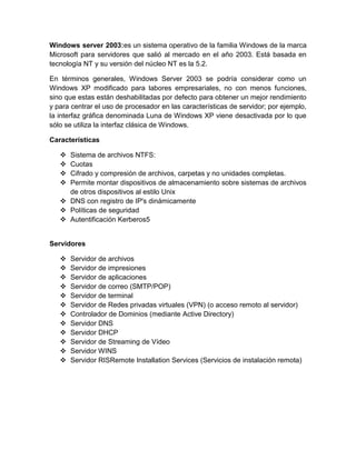 Windows server 2003:es un sistema operativo de la familia Windows de la marca
Microsoft para servidores que salió al mercado en el año 2003. Está basada en
tecnología NT y su versión del núcleo NT es la 5.2.

En términos generales, Windows Server 2003 se podría considerar como un
Windows XP modificado para labores empresariales, no con menos funciones,
sino que estas están deshabilitadas por defecto para obtener un mejor rendimiento
y para centrar el uso de procesador en las características de servidor; por ejemplo,
la interfaz gráfica denominada Luna de Windows XP viene desactivada por lo que
sólo se utiliza la interfaz clásica de Windows.

Características

    Sistema de archivos NTFS:
    Cuotas
    Cifrado y compresión de archivos, carpetas y no unidades completas.
    Permite montar dispositivos de almacenamiento sobre sistemas de archivos
     de otros dispositivos al estilo Unix
    DNS con registro de IP's dinámicamente
    Políticas de seguridad
    Autentificación Kerberos5


Servidores

      Servidor de archivos
      Servidor de impresiones
      Servidor de aplicaciones
      Servidor de correo (SMTP/POP)
      Servidor de terminal
      Servidor de Redes privadas virtuales (VPN) (o acceso remoto al servidor)
      Controlador de Dominios (mediante Active Directory)
      Servidor DNS
      Servidor DHCP
      Servidor de Streaming de Vídeo
      Servidor WINS
      Servidor RISRemote Installation Services (Servicios de instalación remota)
 
