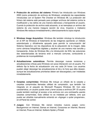  Protección de archivos del sistema: Primero fue introducido con Windows
  2000 (como protección de archivos de Windows), ampliando las capacidades
  introducidas con el System File Checker en Windows 98. La protección del
  fichero del sistema está pensado para proteger archivos del sistema contra la
  modificación y los daños de una manera silenciosa y transparente al usuario.
  Cuando la protección de archivo está actuando, si se reemplaza un archivo del
  sistema de una manera insegura (acción de virus, troyanos o malware)
  Windows Me restaura inmediatamente y silenciosamente la copia original.


 Windows Image Acquisition: Windows Me también introdujo la introducción
  en el API de Windows el tratamiento de las imágenes aportando un método
  estandarizado y oficialmente apoyado para permitir la comunicación del
  Sistema Operativo con los dispositivos de la adquisición de la imagen, tales
  como cámaras fotográficas digitales y escáner de una manera más sencilla y
  transparente. Antes de Windows Me y la introducción de WIA, las soluciones
  des estandarizadas de terceros eran a menudo comunes, conduciendo a
  problemas de incompatibilidad.

 Actualizaciones automáticas: Permite descargar nuevas revisiones y
  actualizaciones críticas para Windows con poca interacción con el usuario. Por
  defecto fija la fecha de actualización una vez cada 24 horas. Los usuarios
  pueden elegir descargar las actualizaciones el día y la hora que ellos deseen,
  aunque las actualizaciones prioritarias deben ser descargadas y ser instaladas
  inmediatamente.


 Carpetas comprimidas: Windows Me incluye un cifrado de la carpeta y
  carpetas comprimidas llamadas utilidad de compresión, que también fue
  integrado en el paquete de Microsoft Pluspara Windows 98. Con esta
  característica, un usuario puede crear y tener acceso a archivos ZIP. El usuario
  puede también restringir el acceso a los archivos con una contraseña usando
  carpetas comprimidas. Esta utilidad no es instalada por defecto, sino que
  puede ser añadida manualmente entrando en «Agregar o quitar programas»,
  en el Panel de control.

 Juegos: Con Windows Me vienen incluidos nuevos juegos como:
  Backgammon en Internet, Damas en Internet, Corazones en Internet, Reversi
  en Internet, Picas en Internet, Solitario Spider y Pinball.
 